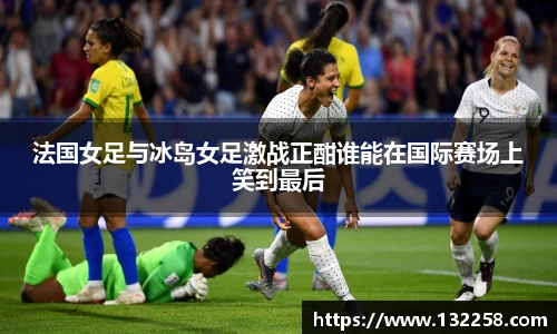 法国女足与冰岛女足激战正酣谁能在国际赛场上笑到最后
